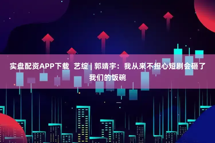 实盘配资APP下载  艺绽 | 郭靖宇：我从来不担心短剧会砸了我们的饭碗