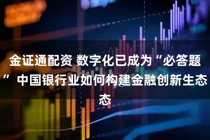 金证通配资 数字化已成为“必答题” 中国银行业如何构建金融创新生态