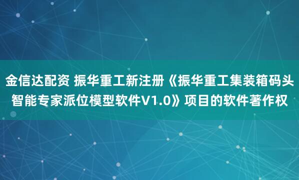 金信达配资 振华重工新注册《振华重工集装箱码头智能专家派位模型软件V1.0》项目的软件著作权