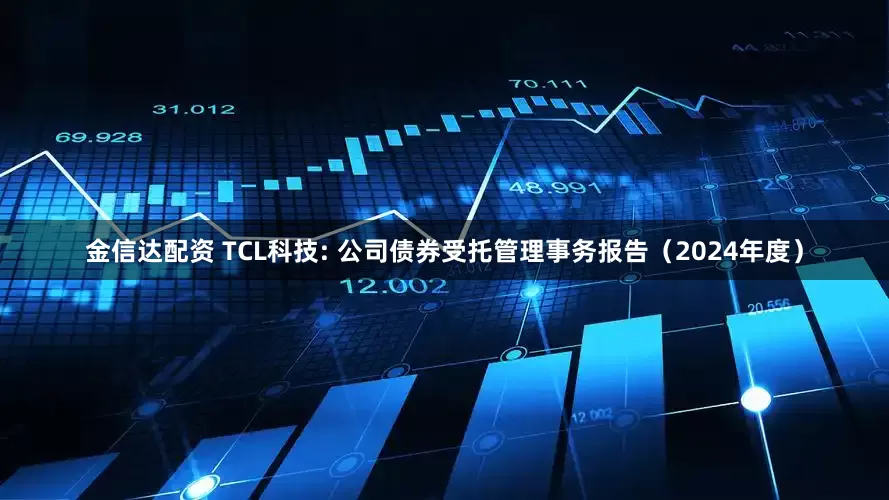 金信达配资 TCL科技: 公司债券受托管理事务报告（2024年度）