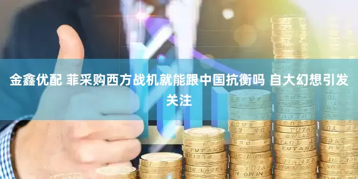 金鑫优配 菲采购西方战机就能跟中国抗衡吗 自大幻想引发关注