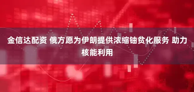 金信达配资 俄方愿为伊朗提供浓缩铀贫化服务 助力核能利用