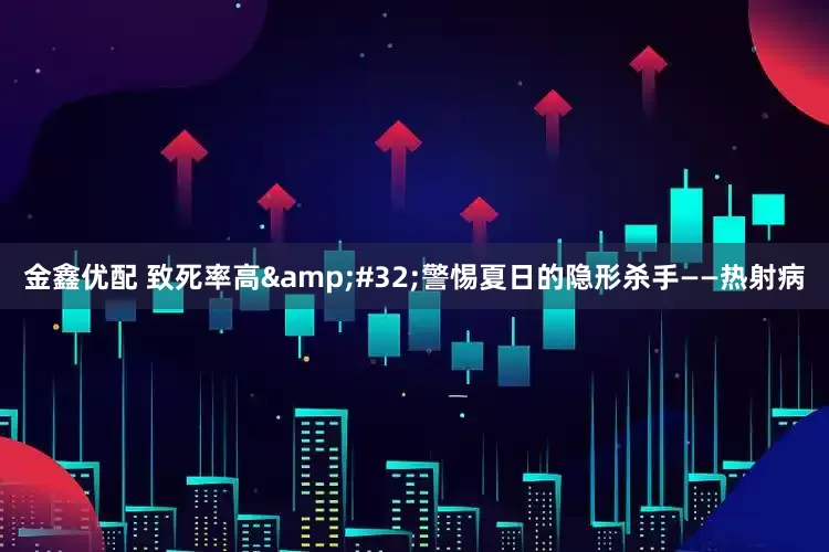 金鑫优配 致死率高&#32;警惕夏日的隐形杀手——热射病