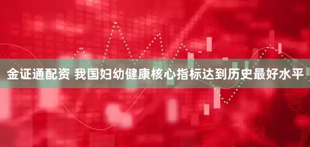 金证通配资 我国妇幼健康核心指标达到历史最好水平