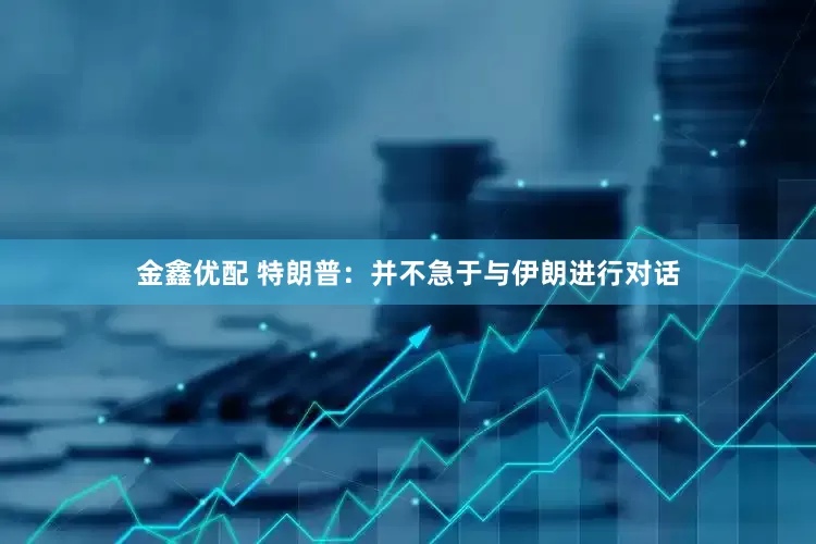 金鑫优配 特朗普：并不急于与伊朗进行对话