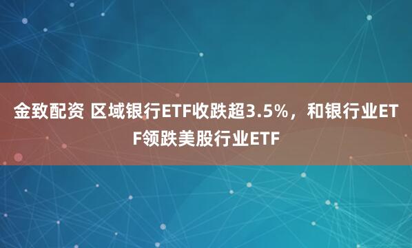 金致配资 区域银行ETF收跌超3.5%，和银行业ETF领跌美股行业ETF