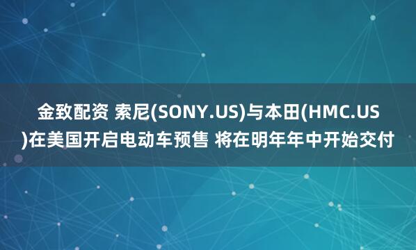 金致配资 索尼(SONY.US)与本田(HMC.US)在美国开启电动车预售 将在明年年中开始交付