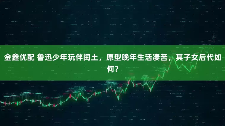 金鑫优配 鲁迅少年玩伴闰土，原型晚年生活凄苦，其子女后代如何？